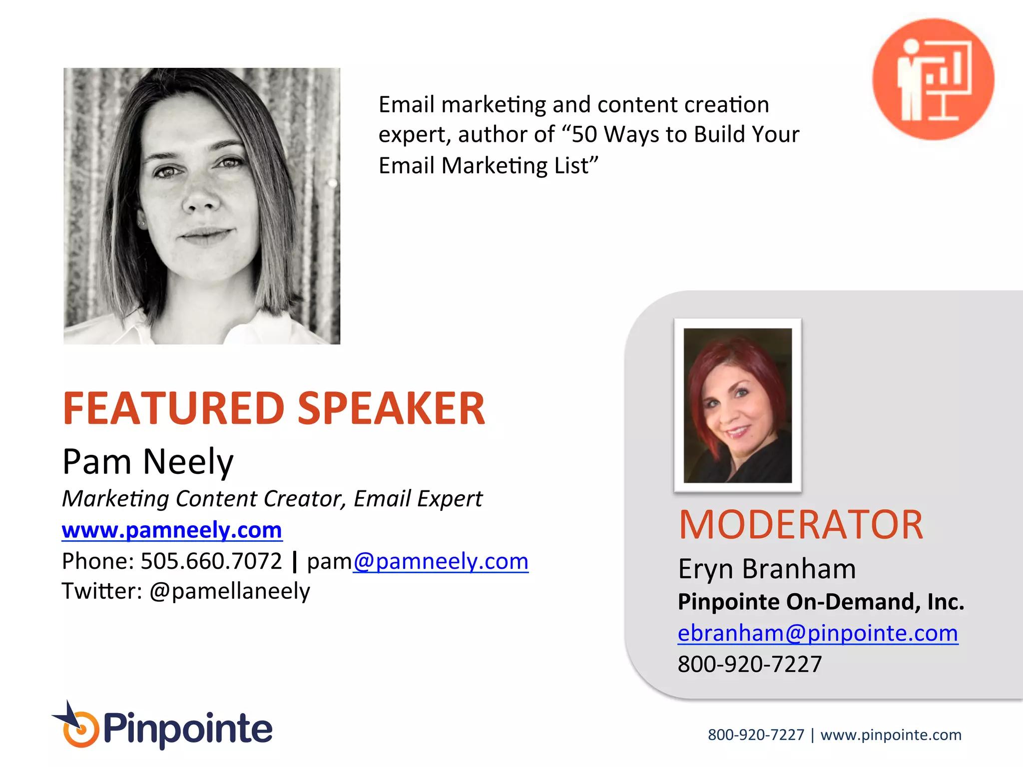 800-­‐920-­‐7227	
  |	
  www.pinpointe.com	
  
FEATURED	
  SPEAKER	
  
Pam	
  Neely	
  
Marke1ng	
  Content	
  Creator,	
  Email	
  Expert	
  
www.pamneely.com	
  	
  
Phone:	
  505.660.7072	
  |	
  pam@pamneely.com	
  
Twi>er:	
  @pamellaneely	
  
	
  
MODERATOR	
  
Eryn	
  Branham	
  
Pinpointe	
  On-­‐Demand,	
  Inc.	
  
ebranham@pinpointe.com	
  
800-­‐920-­‐7227	
  
Email	
  markeIng	
  and	
  content	
  creaIon	
  
expert,	
  author	
  of	
  “50	
  Ways	
  to	
  Build	
  Your	
  
Email	
  MarkeIng	
  List”	
  
 