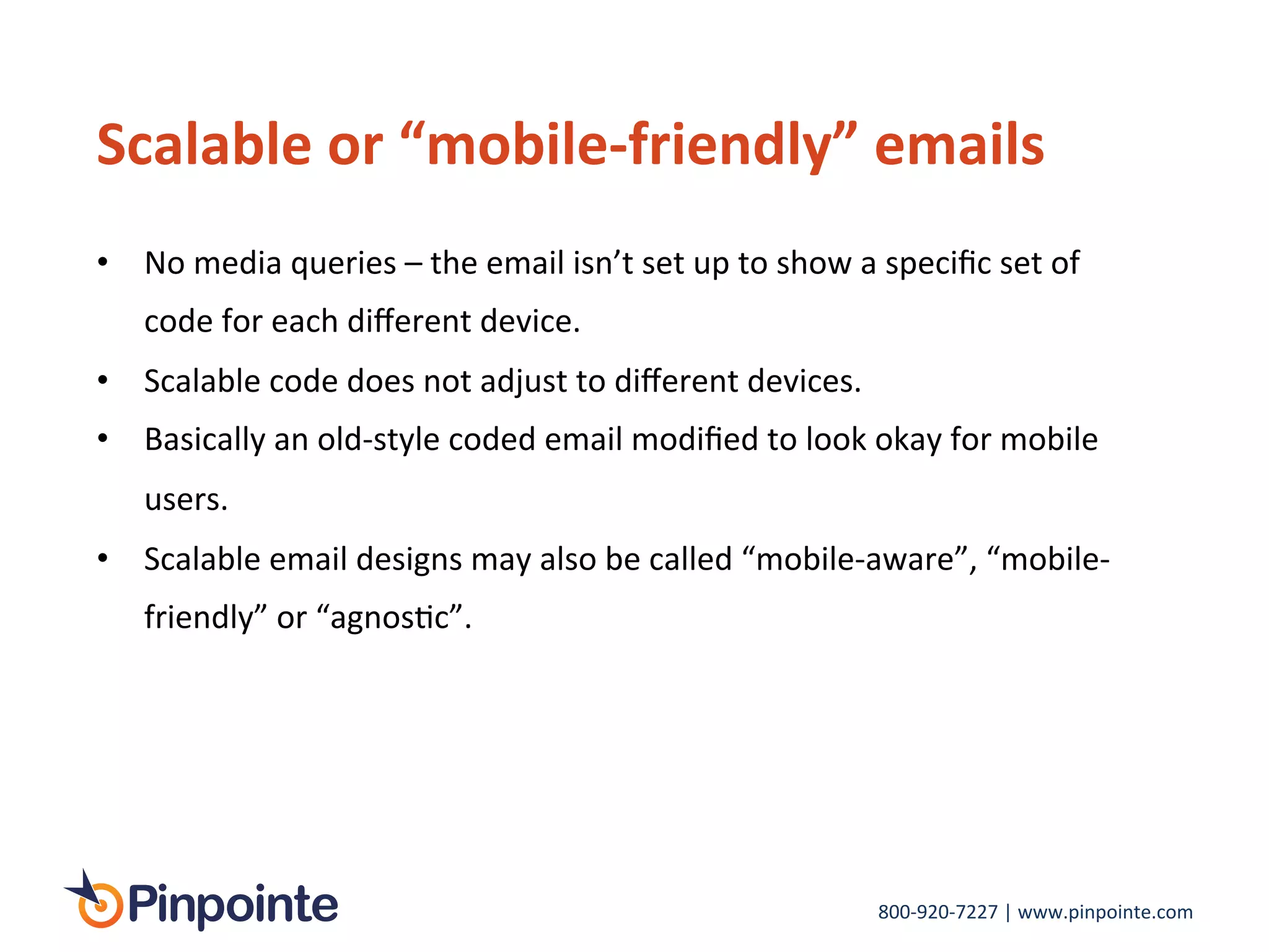 800-­‐920-­‐7227	
  |	
  www.pinpointe.com	
  
Scalable	
  or	
  “mobile-­‐friendly”	
  emails	
  
•  No	
  media	
  queries	
  –	
  the	
  email	
  isn’t	
  set	
  up	
  to	
  show	
  a	
  speciﬁc	
  set	
  of	
  
code	
  for	
  each	
  diﬀerent	
  device.	
  
•  Scalable	
  code	
  does	
  not	
  adjust	
  to	
  diﬀerent	
  devices.	
  	
  
•  Basically	
  an	
  old-­‐style	
  coded	
  email	
  modiﬁed	
  to	
  look	
  okay	
  for	
  mobile	
  
users.	
  
•  Scalable	
  email	
  designs	
  may	
  also	
  be	
  called	
  “mobile-­‐aware”,	
  “mobile-­‐
friendly”	
  or	
  “agnosIc”.	
  
 