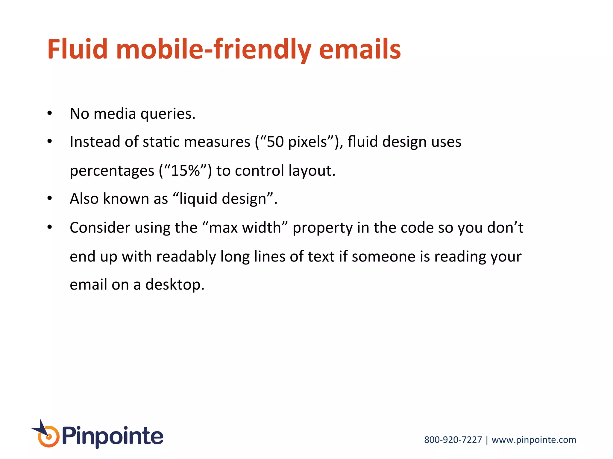 800-­‐920-­‐7227	
  |	
  www.pinpointe.com	
  
Fluid	
  mobile-­‐friendly	
  emails	
  
•  No	
  media	
  queries.	
  	
  
•  Instead	
  of	
  staIc	
  measures	
  (“50	
  pixels”),	
  ﬂuid	
  design	
  uses	
  
percentages	
  (“15%”)	
  to	
  control	
  layout.	
  	
  
•  Also	
  known	
  as	
  “liquid	
  design”.	
  
•  Consider	
  using	
  the	
  “max	
  width”	
  property	
  in	
  the	
  code	
  so	
  you	
  don’t	
  
end	
  up	
  with	
  readably	
  long	
  lines	
  of	
  text	
  if	
  someone	
  is	
  reading	
  your	
  
email	
  on	
  a	
  desktop.	
  
	
  
 