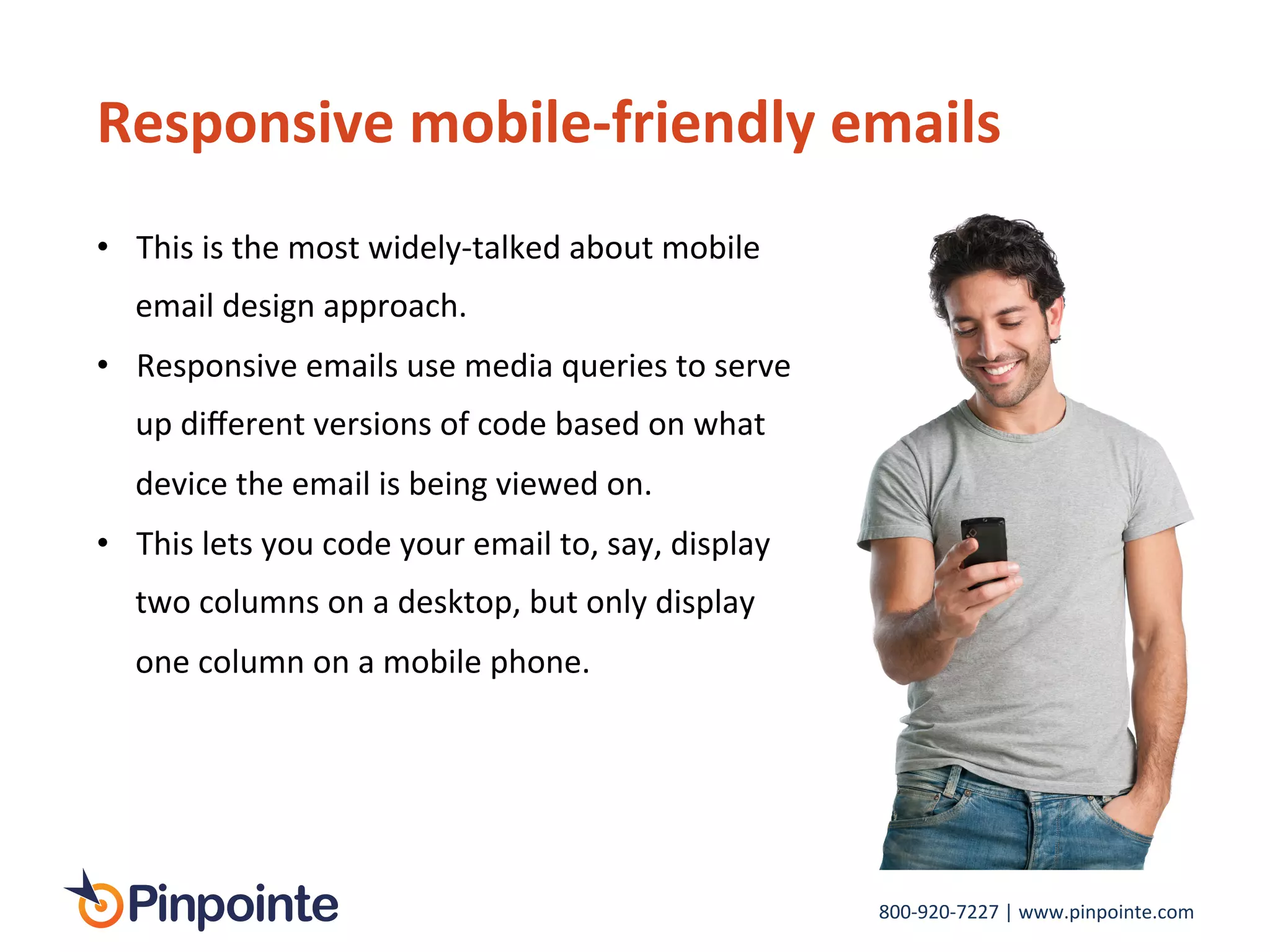 800-­‐920-­‐7227	
  |	
  www.pinpointe.com	
  
Responsive	
  mobile-­‐friendly	
  emails	
  
•  This	
  is	
  the	
  most	
  widely-­‐talked	
  about	
  mobile	
  
email	
  design	
  approach.	
  
•  Responsive	
  emails	
  use	
  media	
  queries	
  to	
  serve	
  
up	
  diﬀerent	
  versions	
  of	
  code	
  based	
  on	
  what	
  
device	
  the	
  email	
  is	
  being	
  viewed	
  on.	
  	
  
•  This	
  lets	
  you	
  code	
  your	
  email	
  to,	
  say,	
  display	
  
two	
  columns	
  on	
  a	
  desktop,	
  but	
  only	
  display	
  
one	
  column	
  on	
  a	
  mobile	
  phone.	
  
	
  
 