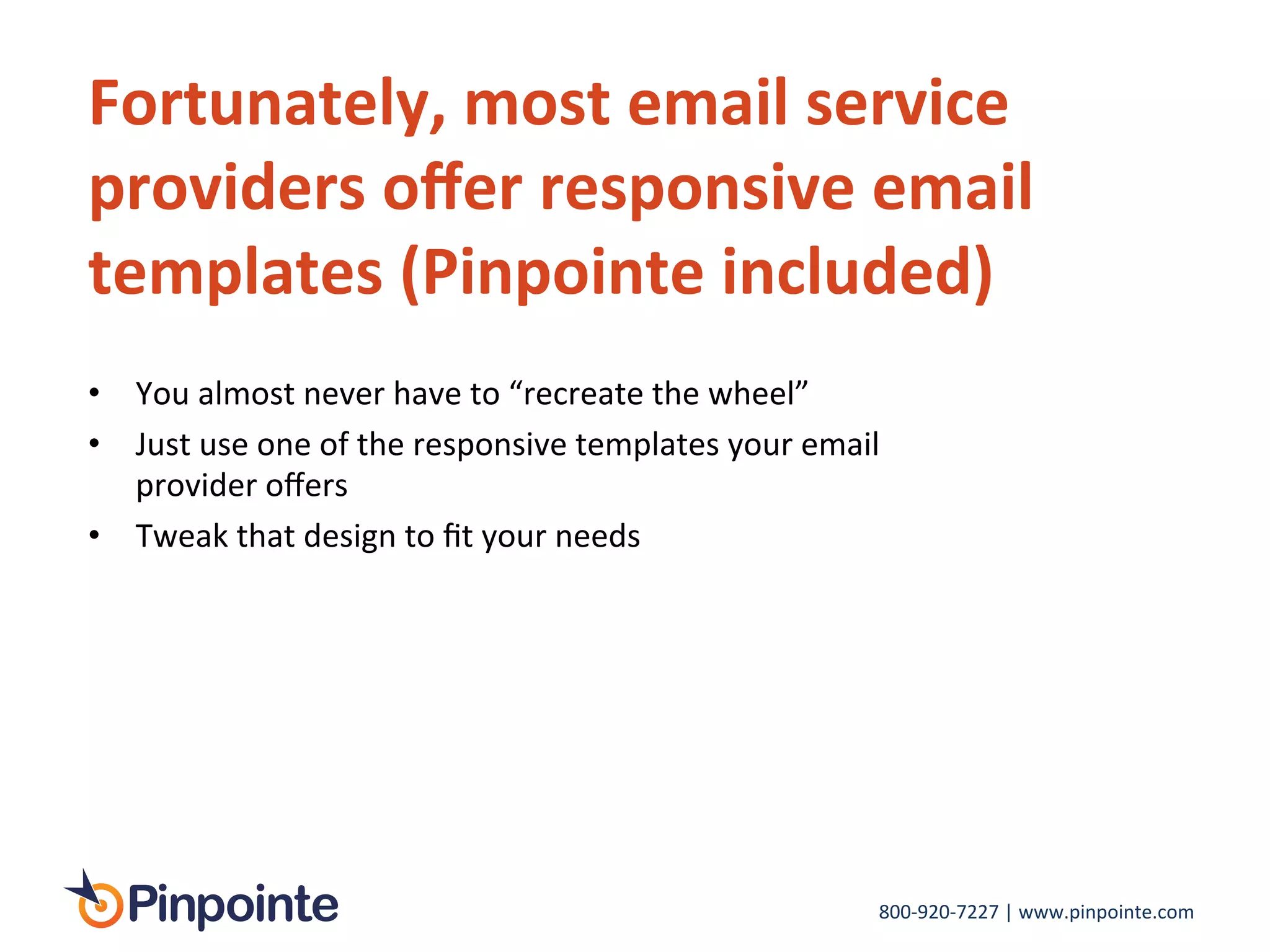 800-­‐920-­‐7227	
  |	
  www.pinpointe.com	
  
Fortunately,	
  most	
  email	
  service	
  
providers	
  oﬀer	
  responsive	
  email	
  
templates	
  (Pinpointe	
  included)	
  
•  You	
  almost	
  never	
  have	
  to	
  “recreate	
  the	
  wheel”	
  
•  Just	
  use	
  one	
  of	
  the	
  responsive	
  templates	
  your	
  email	
  
provider	
  oﬀers	
  
•  Tweak	
  that	
  design	
  to	
  ﬁt	
  your	
  needs	
  
 