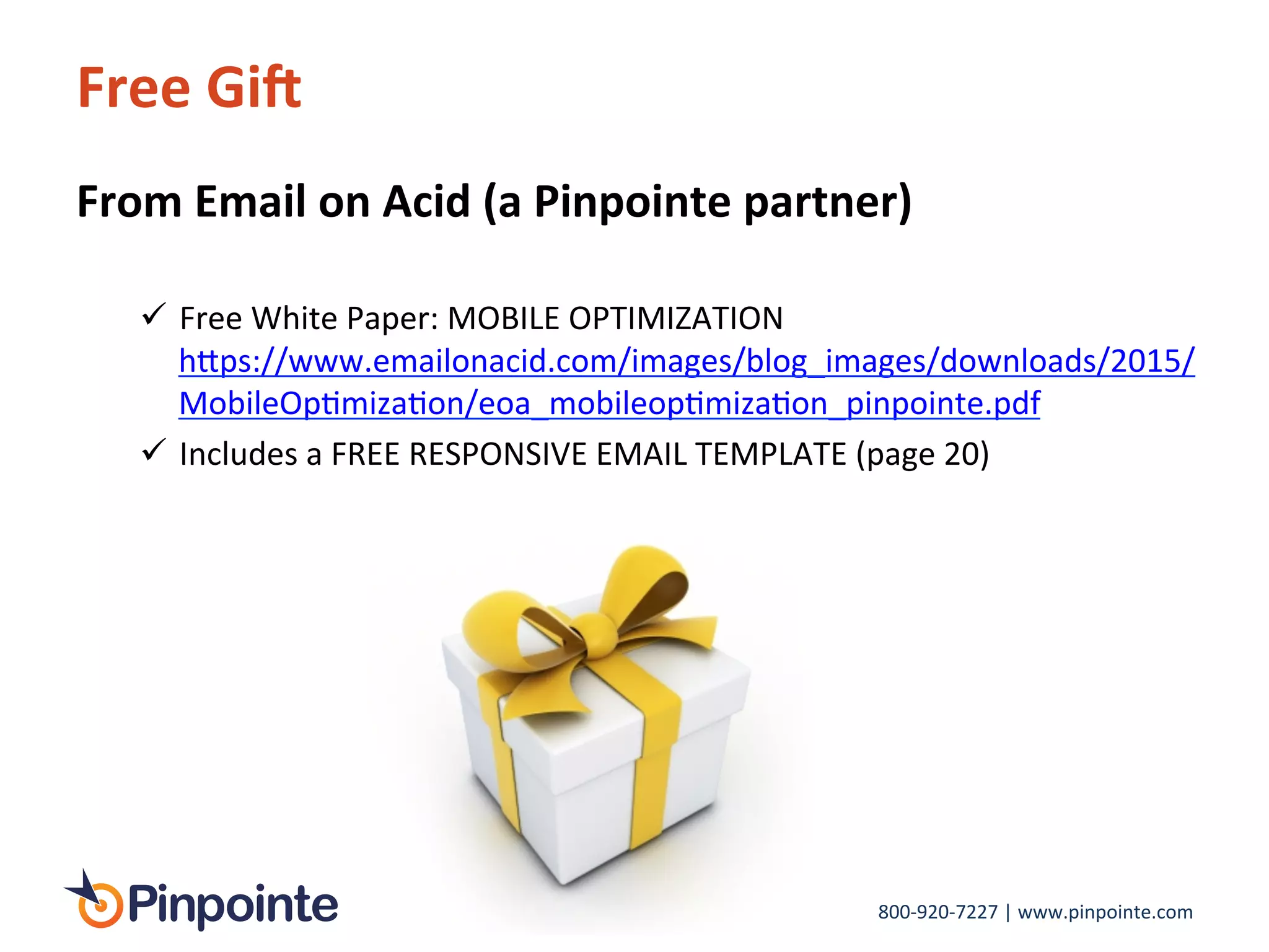 800-­‐920-­‐7227	
  |	
  www.pinpointe.com	
  
Free	
  GiM	
  
From	
  Email	
  on	
  Acid	
  (a	
  Pinpointe	
  partner)	
  
	
  
!  Free	
  White	
  Paper:	
  MOBILE	
  OPTIMIZATION	
  	
  
h>ps://www.emailonacid.com/images/blog_images/downloads/2015/
MobileOpImizaIon/eoa_mobileopImizaIon_pinpointe.pdf	
  	
  
!  Includes	
  a	
  FREE	
  RESPONSIVE	
  EMAIL	
  TEMPLATE	
  (page	
  20)	
  
	
  
	
  
	
  
	
  
 