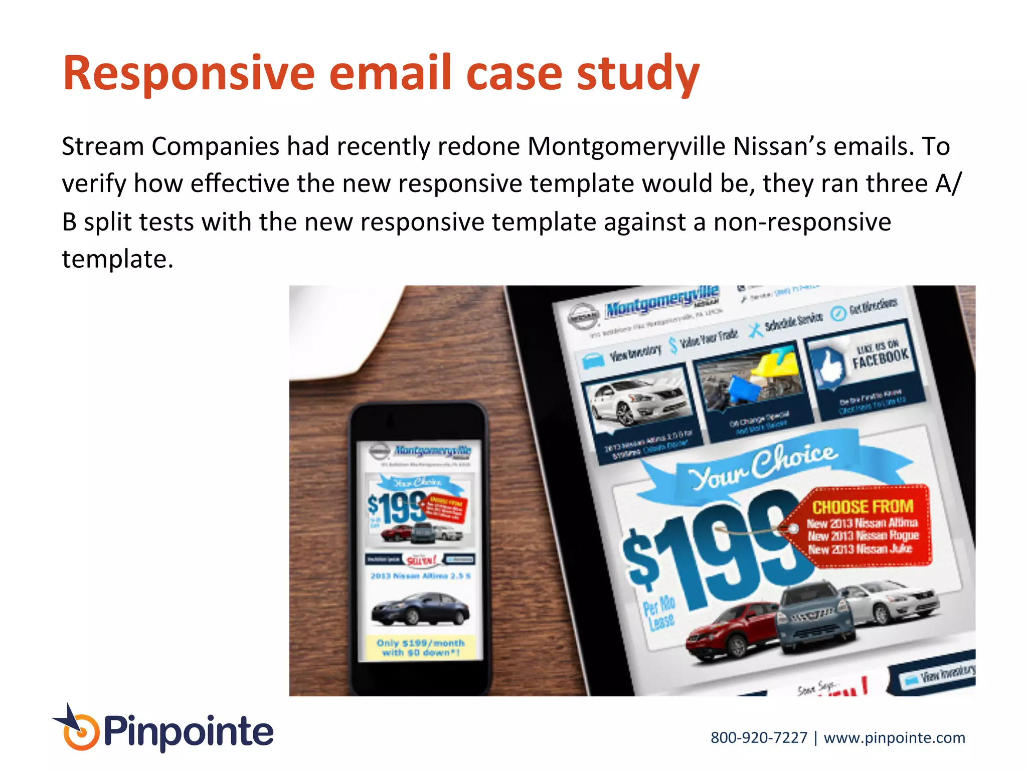 800-­‐920-­‐7227	
  |	
  www.pinpointe.com	
  
Responsive	
  email	
  case	
  study	
  
	
  
Stream	
  Companies	
  had	
  recently	
  redone	
  Montgomeryville	
  Nissan’s	
  emails.	
  To	
  
verify	
  how	
  eﬀecIve	
  the	
  new	
  responsive	
  template	
  would	
  be,	
  they	
  ran	
  three	
  A/
B	
  split	
  tests	
  with	
  the	
  new	
  responsive	
  template	
  against	
  a	
  non-­‐responsive	
  
template.	
  	
  
 
