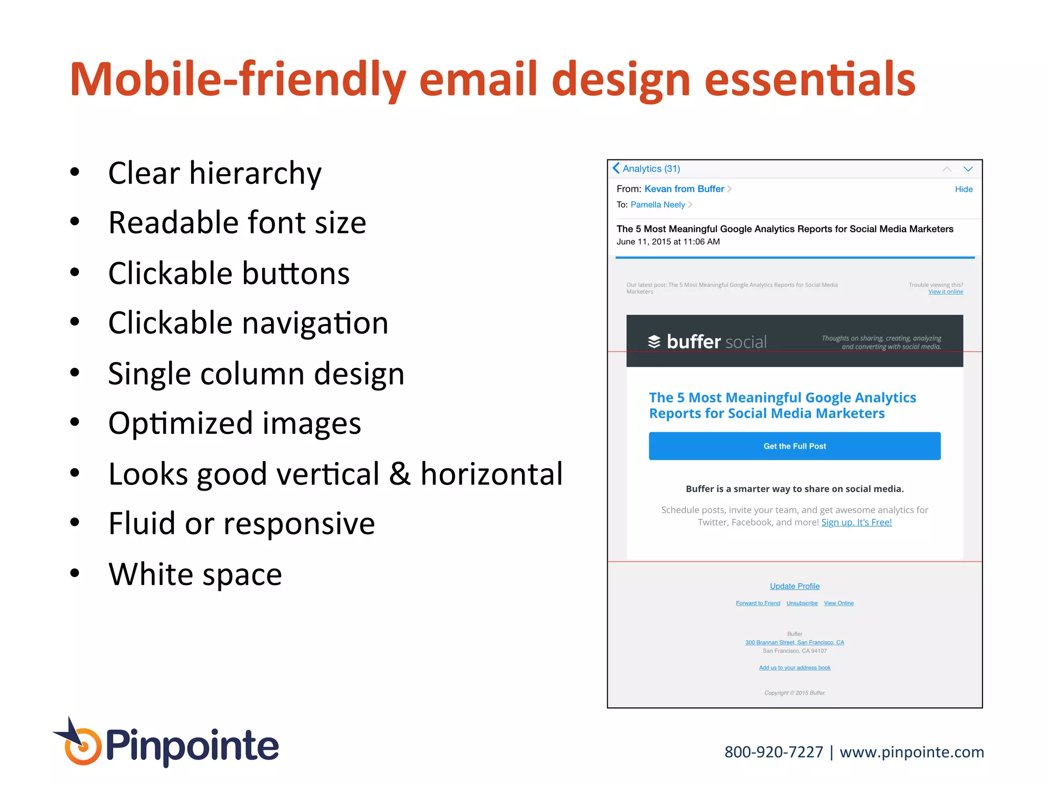 800-­‐920-­‐7227	
  |	
  www.pinpointe.com	
  
Mobile-­‐friendly	
  email	
  design	
  essen9als	
  
•  Clear	
  hierarchy	
  
•  Readable	
  font	
  size	
  	
  
•  Clickable	
  bu>ons	
  	
  
•  Clickable	
  navigaIon	
  
•  Single	
  column	
  design	
  
•  OpImized	
  images	
  
•  Looks	
  good	
  verIcal	
  &	
  horizontal	
  
•  Fluid	
  or	
  responsive	
  
•  White	
  space	
  
 