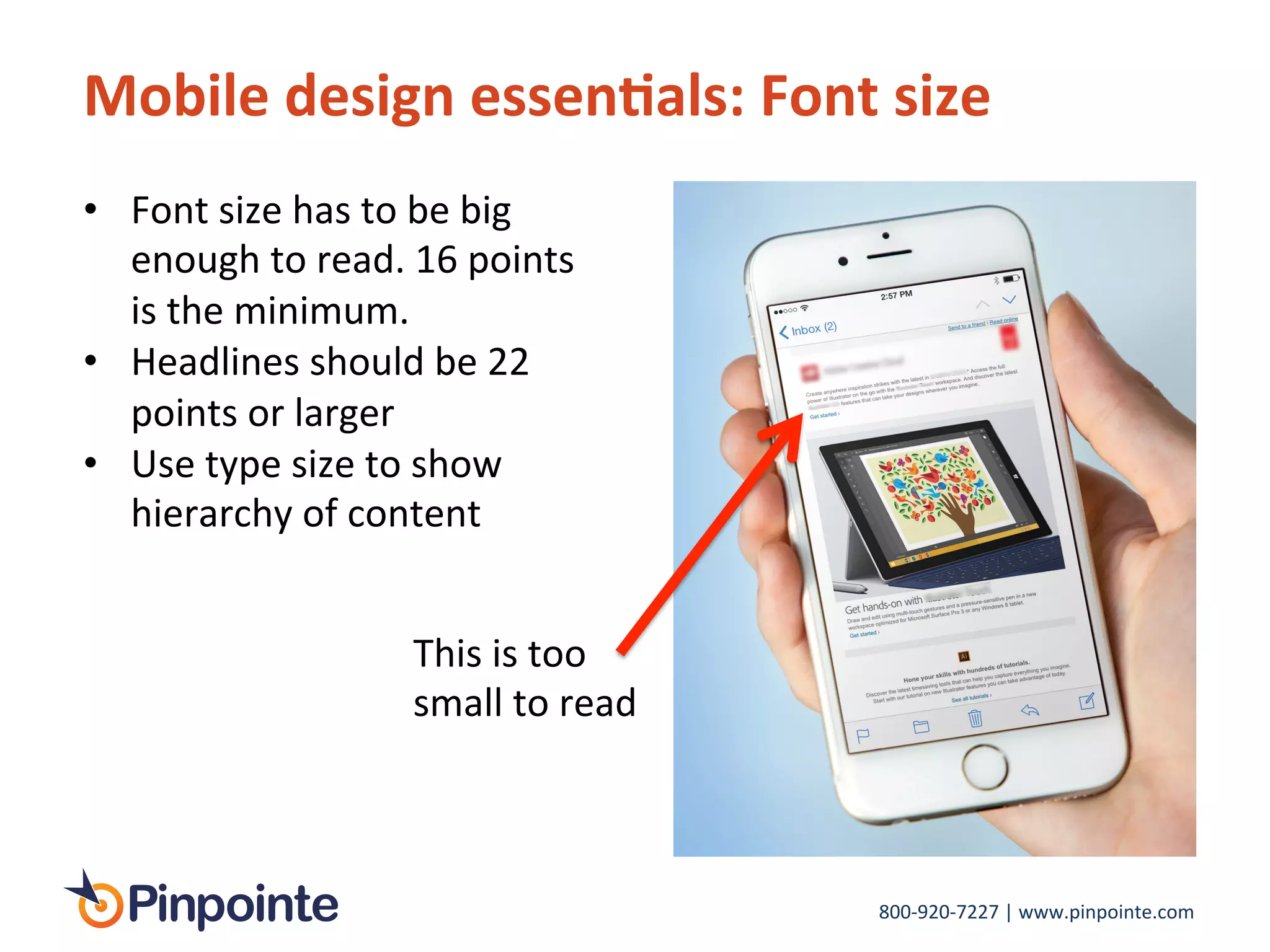 800-­‐920-­‐7227	
  |	
  www.pinpointe.com	
  
Mobile	
  design	
  essen9als:	
  Font	
  size	
  
•  Font	
  size	
  has	
  to	
  be	
  big	
  
enough	
  to	
  read.	
  16	
  points	
  
is	
  the	
  minimum.	
  
•  Headlines	
  should	
  be	
  22	
  
points	
  or	
  larger	
  
•  Use	
  type	
  size	
  to	
  show	
  
hierarchy	
  of	
  content	
  
This	
  is	
  too	
  
small	
  to	
  read	
  
 