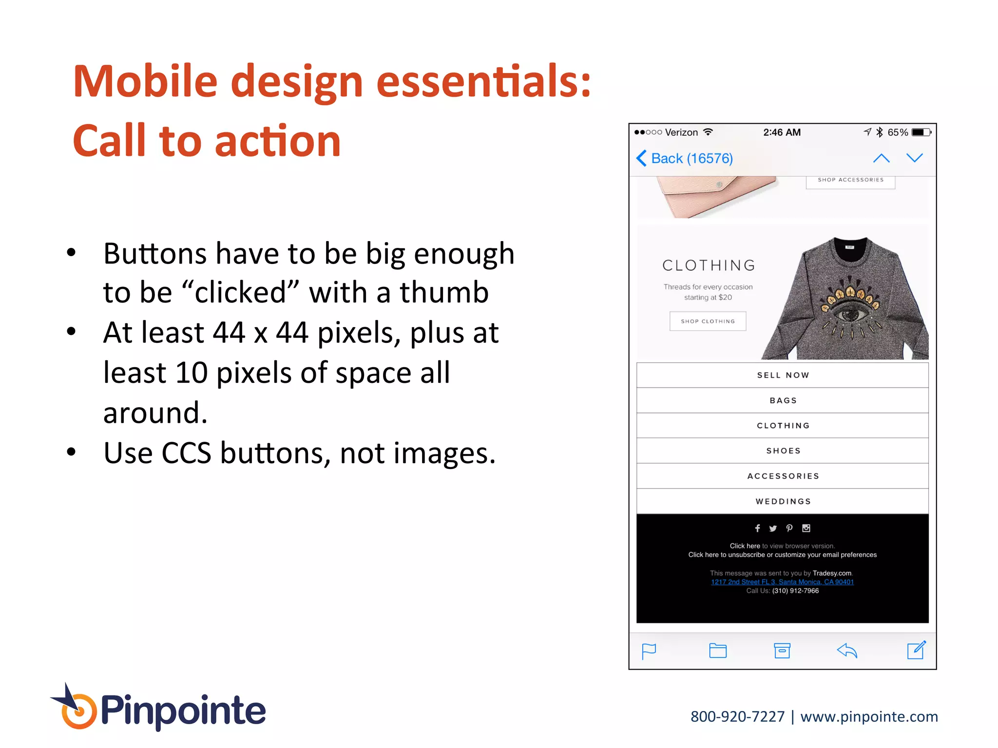 800-­‐920-­‐7227	
  |	
  www.pinpointe.com	
  
Mobile	
  design	
  essen9als:	
  
Call	
  to	
  ac9on	
  
•  Bu>ons	
  have	
  to	
  be	
  big	
  enough	
  
to	
  be	
  “clicked”	
  with	
  a	
  thumb	
  	
  
•  At	
  least	
  44	
  x	
  44	
  pixels,	
  plus	
  at	
  
least	
  10	
  pixels	
  of	
  space	
  all	
  
around.	
  
•  Use	
  CCS	
  bu>ons,	
  not	
  images.	
  	
  
	
  
 