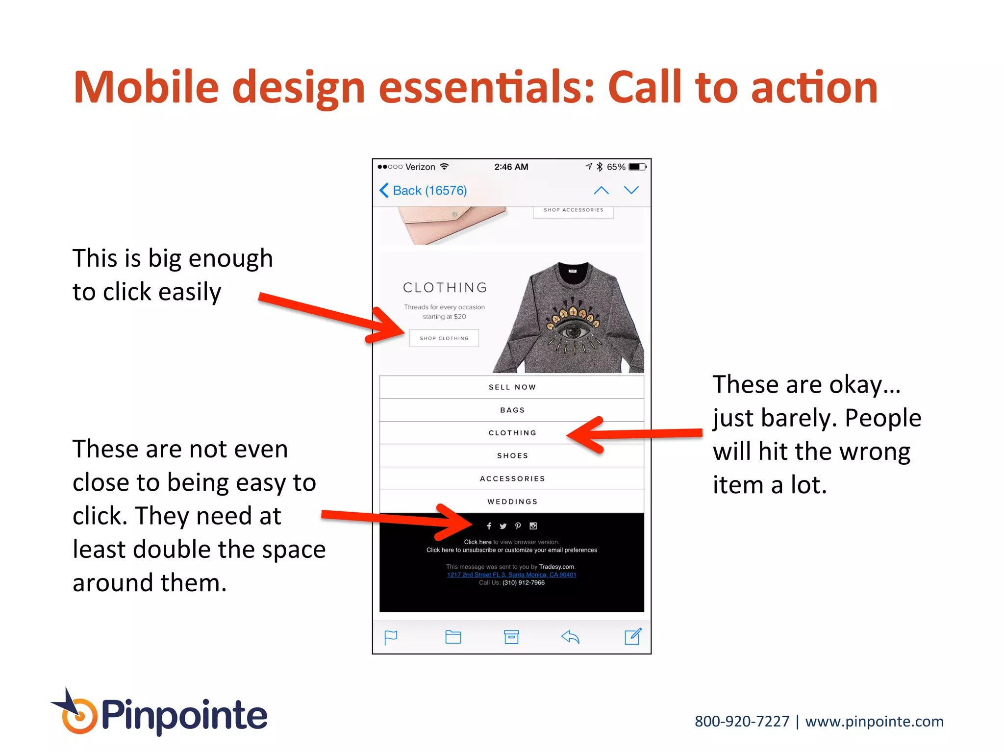 800-­‐920-­‐7227	
  |	
  www.pinpointe.com	
  
Mobile	
  design	
  essen9als:	
  Call	
  to	
  ac9on	
  
This	
  is	
  big	
  enough	
  
to	
  click	
  easily	
  
These	
  are	
  not	
  even	
  
close	
  to	
  being	
  easy	
  to	
  
click.	
  They	
  need	
  at	
  
least	
  double	
  the	
  space	
  
around	
  them.	
  	
  
These	
  are	
  okay…	
  
just	
  barely.	
  People	
  
will	
  hit	
  the	
  wrong	
  
item	
  a	
  lot.	
  	
  
 