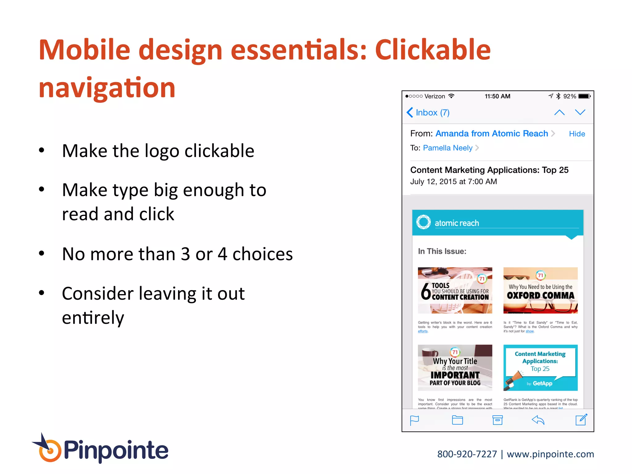 800-­‐920-­‐7227	
  |	
  www.pinpointe.com	
  
•  Make	
  the	
  logo	
  clickable	
  
•  Make	
  type	
  big	
  enough	
  to	
  
read	
  and	
  click	
  
•  No	
  more	
  than	
  3	
  or	
  4	
  choices	
  
•  Consider	
  leaving	
  it	
  out	
  
enIrely	
  
Mobile	
  design	
  essen9als:	
  Clickable	
  
naviga9on	
  
 