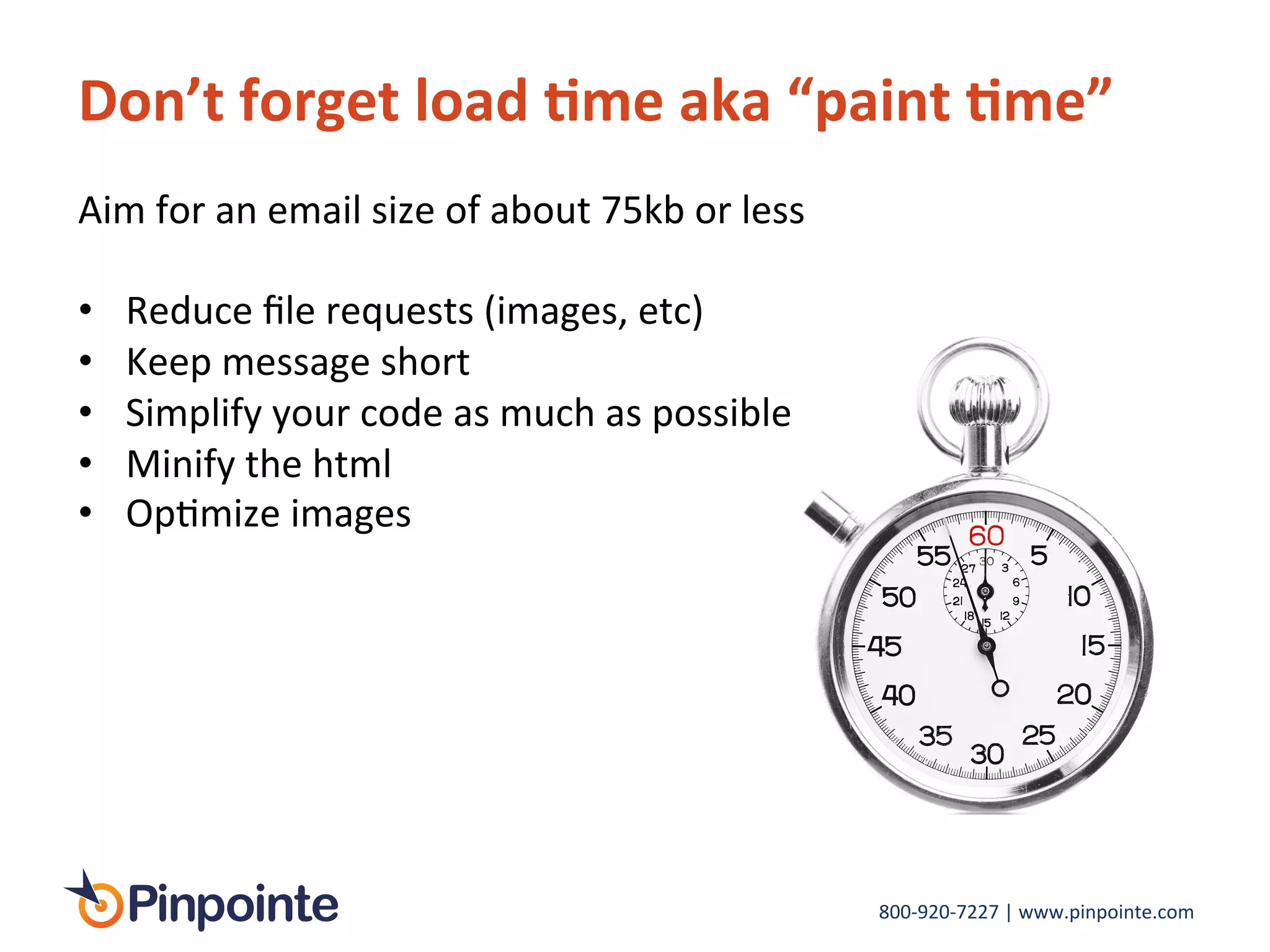 800-­‐920-­‐7227	
  |	
  www.pinpointe.com	
  
Don’t	
  forget	
  load	
  9me	
  aka	
  “paint	
  9me”	
  
Aim	
  for	
  an	
  email	
  size	
  of	
  about	
  75kb	
  or	
  less	
  
	
  
•  Reduce	
  ﬁle	
  requests	
  (images,	
  etc)	
  
•  Keep	
  message	
  short	
  
•  Simplify	
  your	
  code	
  as	
  much	
  as	
  possible	
  
•  Minify	
  the	
  html	
  	
  
•  OpImize	
  images	
  
	
  
	
  
 