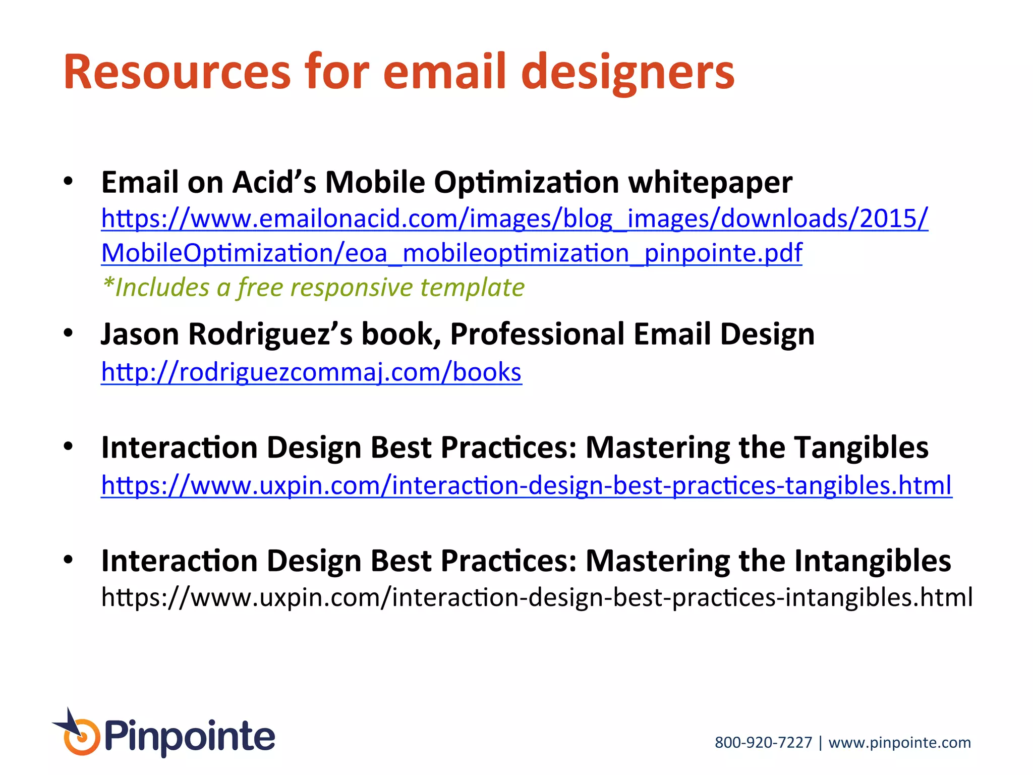 800-­‐920-­‐7227	
  |	
  www.pinpointe.com	
  
Resources	
  for	
  email	
  designers	
  
•  Email	
  on	
  Acid’s	
  Mobile	
  Op9miza9on	
  whitepaper	
  
h>ps://www.emailonacid.com/images/blog_images/downloads/2015/
MobileOpImizaIon/eoa_mobileopImizaIon_pinpointe.pdf	
  	
  
*Includes	
  a	
  free	
  responsive	
  template	
  
•  Jason	
  Rodriguez’s	
  book,	
  Professional	
  Email	
  Design	
  
h>p://rodriguezcommaj.com/books	
  
	
  
•  Interac9on	
  Design	
  Best	
  Prac9ces:	
  Mastering	
  the	
  Tangibles	
  
h>ps://www.uxpin.com/interacIon-­‐design-­‐best-­‐pracIces-­‐tangibles.html	
  
	
  
•  Interac9on	
  Design	
  Best	
  Prac9ces:	
  Mastering	
  the	
  Intangibles	
  
h>ps://www.uxpin.com/interacIon-­‐design-­‐best-­‐pracIces-­‐intangibles.html	
  
	
  
 