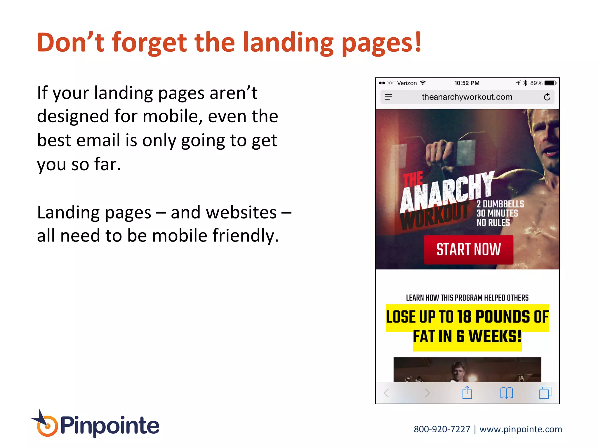 800-­‐920-­‐7227	
  |	
  www.pinpointe.com	
  
Don’t	
  forget	
  the	
  landing	
  pages!	
  
If	
  your	
  landing	
  pages	
  aren’t	
  
designed	
  for	
  mobile,	
  even	
  the	
  
best	
  email	
  is	
  only	
  going	
  to	
  get	
  
you	
  so	
  far.	
  
	
  
Landing	
  pages	
  –	
  and	
  websites	
  –	
  
all	
  need	
  to	
  be	
  mobile	
  friendly.	
  
 