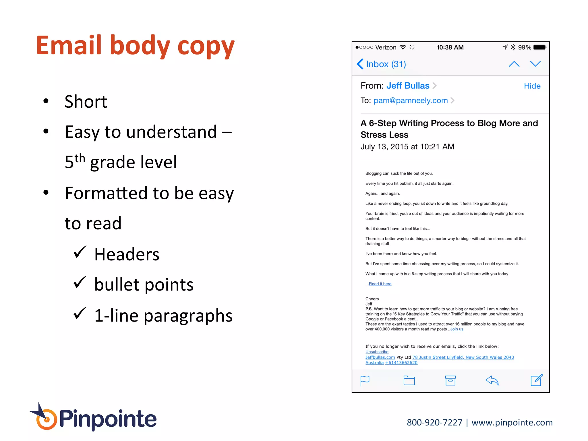 800-­‐920-­‐7227	
  |	
  www.pinpointe.com	
  
Email	
  body	
  copy	
  
•  Short	
  
•  Easy	
  to	
  understand	
  –	
  
5th	
  grade	
  level	
  
•  Forma>ed	
  to	
  be	
  easy	
  
to	
  read	
  	
  
!  Headers	
  
!  bullet	
  points	
  
!  1-­‐line	
  paragraphs	
  
 