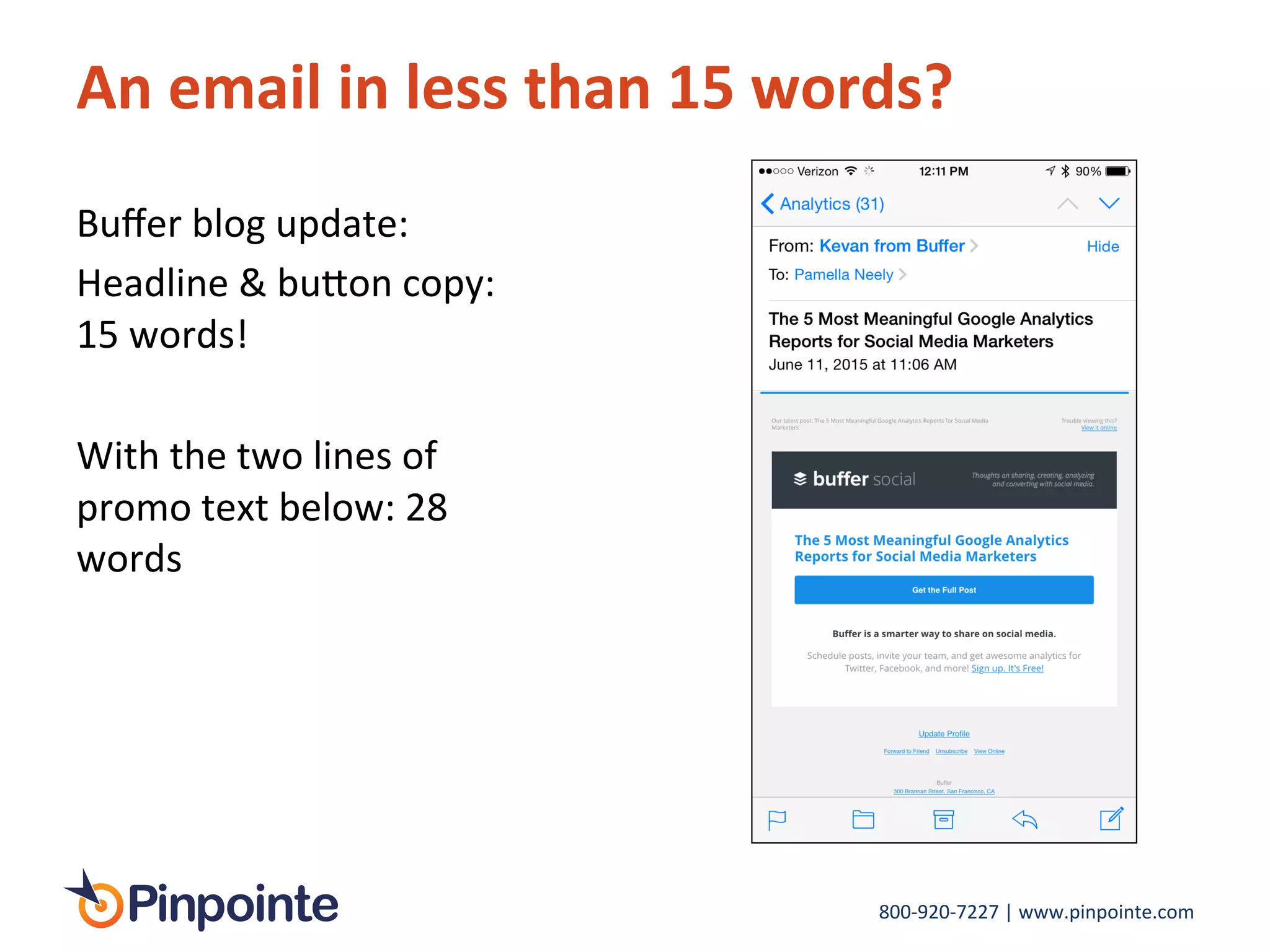 800-­‐920-­‐7227	
  |	
  www.pinpointe.com	
  
An	
  email	
  in	
  less	
  than	
  15	
  words?	
  
Buﬀer	
  blog	
  update:	
  	
  
Headline	
  &	
  bu>on	
  copy:	
  
15	
  words!	
  
	
  
With	
  the	
  two	
  lines	
  of	
  
promo	
  text	
  below:	
  28	
  
words	
  
 