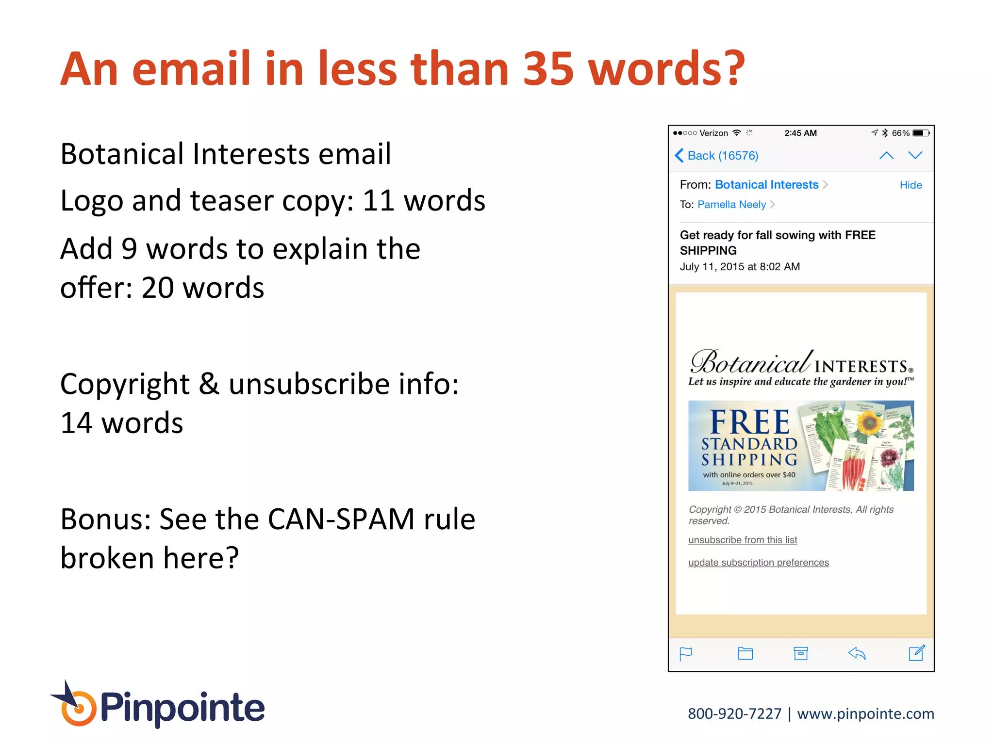 800-­‐920-­‐7227	
  |	
  www.pinpointe.com	
  
An	
  email	
  in	
  less	
  than	
  35	
  words?	
  
Botanical	
  Interests	
  email	
  
Logo	
  and	
  teaser	
  copy:	
  11	
  words	
  
Add	
  9	
  words	
  to	
  explain	
  the	
  
oﬀer:	
  20	
  words	
  
	
  
Copyright	
  &	
  unsubscribe	
  info:	
  
14	
  words	
  
	
  
Bonus:	
  See	
  the	
  CAN-­‐SPAM	
  rule	
  
broken	
  here?	
  
 