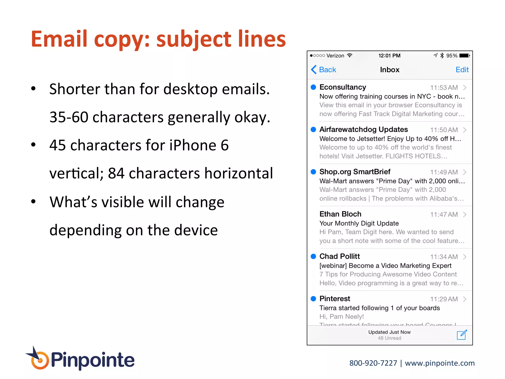800-­‐920-­‐7227	
  |	
  www.pinpointe.com	
  
Email	
  copy:	
  subject	
  lines	
  
•  Shorter	
  than	
  for	
  desktop	
  emails.	
  
35-­‐60	
  characters	
  generally	
  okay.	
  
•  45	
  characters	
  for	
  iPhone	
  6	
  
verIcal;	
  84	
  characters	
  horizontal	
  
•  What’s	
  visible	
  will	
  change	
  
depending	
  on	
  the	
  device	
  
 