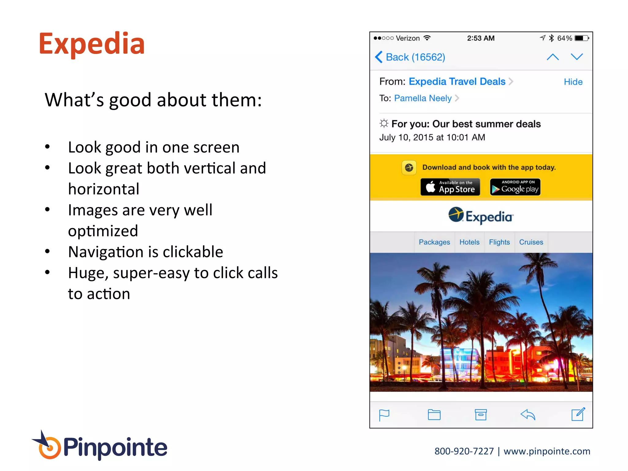 800-­‐920-­‐7227	
  |	
  www.pinpointe.com	
  
Expedia	
  
What’s	
  good	
  about	
  them:	
  
	
  
•  Look	
  good	
  in	
  one	
  screen	
  
•  Look	
  great	
  both	
  verIcal	
  and	
  
horizontal	
  
•  Images	
  are	
  very	
  well	
  
opImized	
  
•  NavigaIon	
  is	
  clickable	
  
•  Huge,	
  super-­‐easy	
  to	
  click	
  calls	
  
to	
  acIon	
  
	
  
 