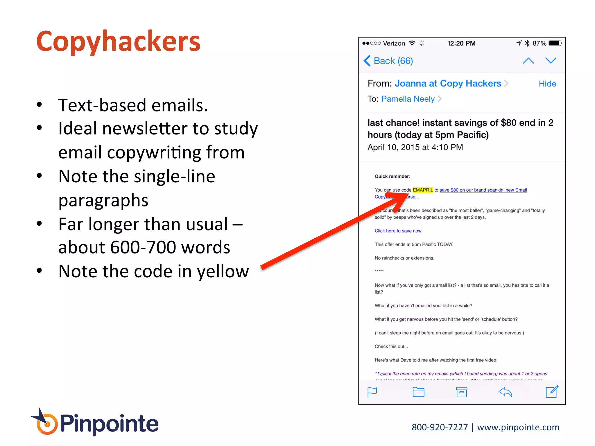 800-­‐920-­‐7227	
  |	
  www.pinpointe.com	
  
Copyhackers	
  
•  Text-­‐based	
  emails.	
  
•  Ideal	
  newsle>er	
  to	
  study	
  
email	
  copywriIng	
  from	
  
•  Note	
  the	
  single-­‐line	
  
paragraphs	
  
•  Far	
  longer	
  than	
  usual	
  –	
  
about	
  600-­‐700	
  words	
  
•  Note	
  the	
  code	
  in	
  yellow	
  
 