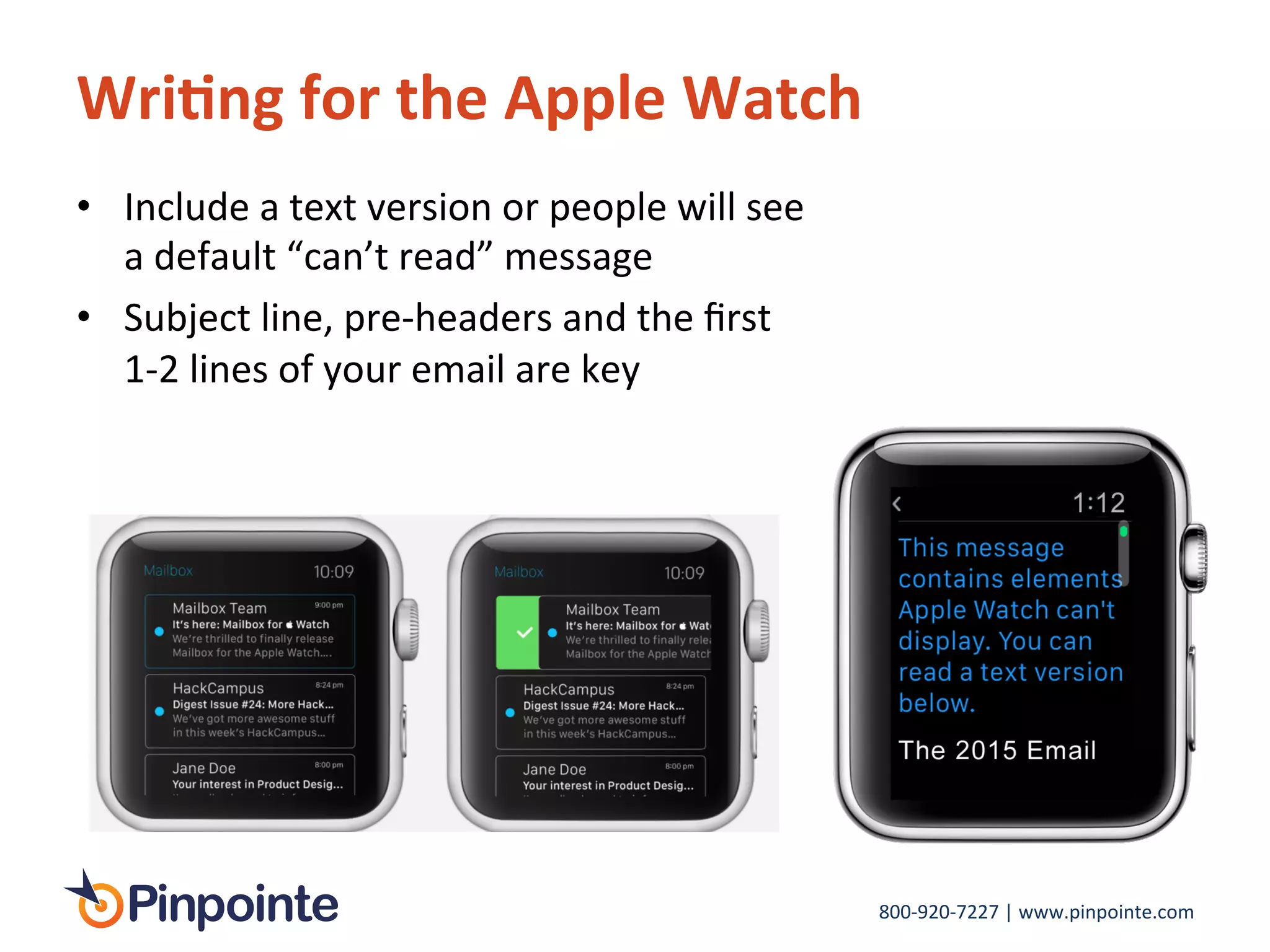 800-­‐920-­‐7227	
  |	
  www.pinpointe.com	
  
Wri9ng	
  for	
  the	
  Apple	
  Watch	
  
•  Include	
  a	
  text	
  version	
  or	
  people	
  will	
  see	
  
a	
  default	
  “can’t	
  read”	
  message	
  
•  Subject	
  line,	
  pre-­‐headers	
  and	
  the	
  ﬁrst	
  
1-­‐2	
  lines	
  of	
  your	
  email	
  are	
  key	
  
 