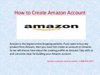 How to Create Amazon Account
Amazon is the largest online shopping website. If you want to buy any
product from Amazon, then you must first create an account on Amazon.
So we will discuss here about the creating profile on Amazon. Stay with us
and use some steps for building your Amazon account.
Amazon customer service number: 1-888-410-9071
 