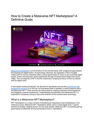 How to Create a Metaverse NFT Marketplace? A
Definitive Guide
Metaverse development is at the forefront of this transformative shift, bridging the gap between
the physical and digital realms. As technology advances, the integration of Non-Fungible
Tokens (NFTs) into the metaverse offers unique opportunities for users to own and trade digital
assets, further enriching their virtual experiences through immersive technologies like virtual
reality. This convergence of NFTs and the metaverse is shaping the future of how we interact
with the digital world.
In this rapidly evolving landscape, the demand for specialized services like ecommerce web
development services is on the rise, as businesses seek to establish a robust presence within
the Metaverse NFT. These services are instrumental in creating immersive virtual storefronts
and engaging customer experiences. Understanding the potential of the Metaverse NFT is
essential for companies aiming to stay at the forefront of this transformative technology.
What is a Metaverse NFT Marketplace?
NFT marketplace is a unique concept of developing & integrating virtual marketplaces in the
metaverse space. Metaverse NFT marketplace allows users to trade digital lands, in-game
elements & avatars. Despite being in its very early phases, Metaverse NFT is presently gaining
good traction & effectively driving businesses to build a marketplace.
 