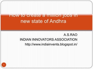 How to create a million jobs in
new state of Andhra
A.S.RAO
INDIAN INNOVATORS ASSOCIATION
http://www.indiainvents.blogspot.in/

1

 