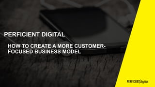 PERFICIENT DIGITAL
HOW TO CREATE A MORE CUSTOMER-
FOCUSED BUSINESS MODEL
 