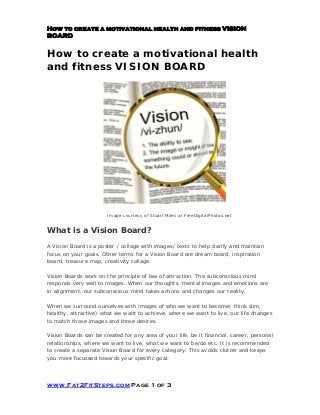 How to create a motivational health and fitness VISION
BOARD
www.Fat2FitSteps.com Page 1 of 3
How to create a motivational health
and fitness VISION BOARD
Image courtesy of Stuart Miles at FreeDigitalPhotos.net
What is a Vision Board?
A Vision Board is a poster / collage with images/ texts to help clarify and maintain
focus on your goals. Other terms for a Vision Board are dream board, inspiration
board, treasure map, creativity collage.
Vision Boards work on the principle of law of attraction. The subconscious mind
responds very well to images. When our thoughts, mental images and emotions are
in alignment, our subconscious mind takes actions and changes our reality.
When we surround ourselves with images of who we want to become( think slim,
healthy, attractive) what we want to achieve, where we want to live, our life changes
to match those images and those desires.
Vision Boards can be created for any area of your life, be it financial, career, personal
relationships, where we want to live, what we want to be/do etc. It is recommended
to create a separate Vision Board for every category. This avoids clutter and keeps
you more focussed towards your specific goal.
 