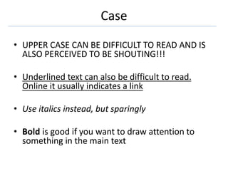 Case
• UPPER CASE CAN BE DIFFICULT TO READ AND IS
ALSO PERCEIVED TO BE SHOUTING!!!
• Underlined text can also be difficult to read.
Online it usually indicates a link
• Use italics instead, but sparingly
• Bold is good if you want to draw attention to
something in the main text
 