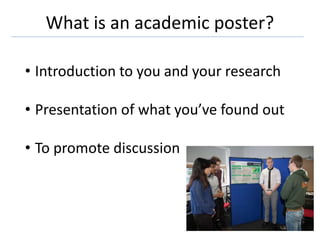What is an academic poster?
• Introduction to you and your research
• Presentation of what you’ve found out
• To promote discussion
 