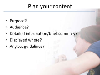 Plan your content
• Purpose?
• Audience?
• Detailed information/brief summary?
• Displayed where?
• Any set guidelines?
 