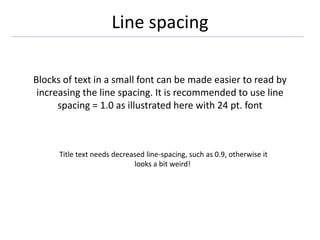 Line spacing
Blocks of text in a small font can be made easier to read by
increasing the line spacing. It is recommended to use line
spacing = 1.0 as illustrated here with 24 pt. font
Title text needs decreased line-spacing, such as 0.9, otherwise it
looks a bit weird!
 