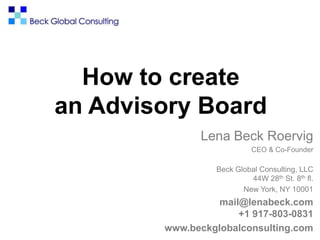 How to create
an Advisory Board
Lena Beck Roervig
CEO & Co-Founder
Beck Global Consulting, LLC
44W 28th St. 8th fl.
New York, NY 10001
mail@lenabeck.com
+1 917-803-0831
www.beckglobalconsulting.com
 