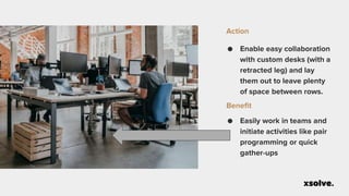 ● Enable easy collaboration
with custom desks (with a
retracted leg) and lay
them out to leave plenty
of space between rows.
Action
● Easily work in teams and
initiate activities like pair
programming or quick
gather-ups
Benefit
 