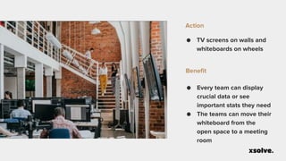 ● TV screens on walls and
whiteboards on wheels
Action
● Every team can display
crucial data or see
important stats they need
● The teams can move their
whiteboard from the
open space to a meeting
room
Benefit
 
