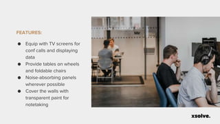 FEATURES:
● Equip with TV screens for
conf calls and displaying
data
● Provide tables on wheels
and foldable chairs
● Noise-absorbing panels
wherever possible
● Cover the walls with
transparent paint for
notetaking
 