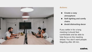Actions:
● Create a cozy
atmosphere
● Soft lighting and comfy
chairs
● Avoid distracting decor
If you settle in for a long
meeting it should feel
comfortable and be able to
fully focus on the meeting
ahead. You don’t want people
fidgeting after 20 min.
 