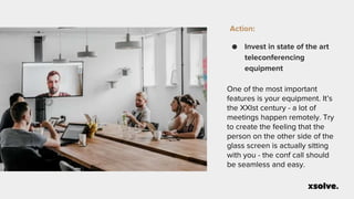 Action:
● Invest in state of the art
teleconferencing
equipment
One of the most important
features is your equipment. It’s
the XXIst century - a lot of
meetings happen remotely. Try
to create the feeling that the
person on the other side of the
glass screen is actually sitting
with you - the conf call should
be seamless and easy.
 