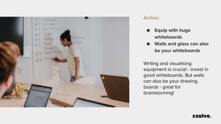 Action:
● Equip with huge
whiteboards
● Walls and glass can also
be your whiteboards
Writing and visualising
equipment is crucial - invest in
good whiteboards. But walls
can also be your drawing
boards - great for
brainstorming!
 