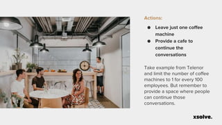 Actions:
● Leave just one coffee
machine
● Provide a cafe to
continue the
conversations
Take example from Telenor
and limit the number of coffee
machines to 1 for every 100
employees. But remember to
provide a space where people
can continue those
conversations.
 