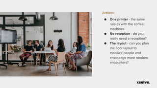 Actions:
● One printer - the same
rule as with the coffee
machines
● No reception - do you
really need a reception?
● The layout - can you plan
the floor layout to
mobilize people and
encourage more random
encounters?
 