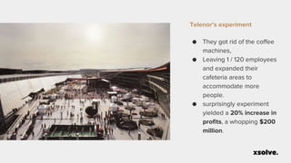 Telenor’s experiment
● They got rid of the coffee
machines,
● Leaving 1 / 120 employees
and expanded their
cafeteria areas to
accommodate more
people.
● surprisingly experiment
yielded a 20% increase in
profits, a whopping $200
million.
 