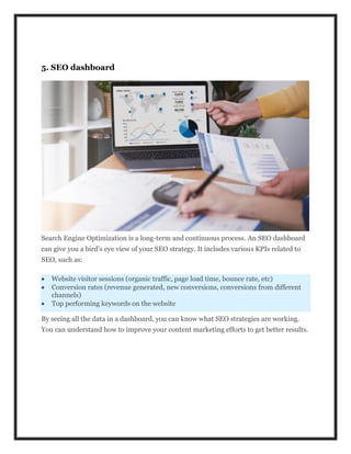5. SEO dashboard
Search Engine Optimization is a long-term and continuous process. An SEO dashboard
can give you a bird’s eye view of your SEO strategy. It includes various KPIs related to
SEO, such as:
 Website visitor sessions (organic traffic, page load time, bounce rate, etc)
 Conversion rates (revenue generated, new conversions, conversions from different
channels)
 Top performing keywords on the website
By seeing all the data in a dashboard, you can know what SEO strategies are working.
You can understand how to improve your content marketing efforts to get better results.
 