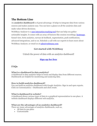 The Bottom Line
An analytics dashboard is of great advantage. It helps to integrate data from various
sources and makes analysis easy. You can have a glance at all the analytics data and
make value-driven decisions.
WebMaxy Analyzer is a user interaction tracking tool that can help you gather
actionable insights. It comes with an array of features like session recordings, heatmaps,
funnel view, form analytics, surveys & feedback, segmentation, push notifications,
advanced integrations, and so on. Schedule a call with our experts to learn more about
WebMaxy Analyzer, or email us at sales@webmaxy.com.
Get started with WebMaxy
Unlock the power of data with an analytics dashboard!
Sign up for free
FAQs
What is a dashboard in data analytics?
A dashboard in data analytics helps to track and display data from different sources.
Dashboards are helpful for monitoring and analyzing data.
How to build analytics dashboard?
You can build an analytics dashboard with Google Analytics. Sign in and open reports.
Click on Customization > Dashboards and click create.
What is dashboard in website?
A dashboard shows various types of data in a graphical representation in one place. A
website dashboard displays different web analytics.
What are the advantages of an analytics dashboard?
There are many advantages of analytics dashboards, such as,
 All data in one place
 Customizable
 