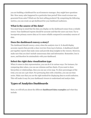 you are building a dashboard for an eCommerce manager, they might have questions
like: How many sales happened in a particular time period? How much revenue was
generated from sales? Which are the best-selling products? By comprising the following
metrics, you can create an apt dashboard for your dashboard audiences.
What is the source of the data?
You must keep in mind that the data you display on the dashboard comes from a reliable
source. Your dashboard reports should be accurate and that the users can trust. Try to
incorporate primary source data as it is more reliable compared to secondary sources of
data.
Does the dashboard convey a story?
The dashboard should convey a story when the analysts view it. It should display
accurate reports that provide a clear overview from top to bottom. A dashboard should
put together reports that make sense and provide deep insights to the viewers. However,
make sure that you don’t include unnecessary data and information. Remember, less is
more, and therefore be minimalistic with your dashboard.
Select the right data visualization type
When it comes to data representation, you can do it in various ways. For instance, for
comparing data values, you can use columns and bar charts. If you want to show
hierarchies or relationships, then you can use a tree map. To show percentages of the
total, you can use a pie chart. For portraying data with a timeline, you can use time
series. Make sure that you use the right method for displaying data to avoid confusion.
This will make it easy for your dashboard viewers to understand and analyze data.
Types of Analytics Dashboards
Here, we will tell you about the different dashboard data examples and what they
include:
 