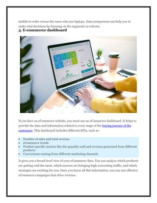 mobile to order versus the users who use laptops. Data comparison can help you to
make vital decisions by focusing on the segments or cohorts.
3. E-commerce dashboard
If you have an eCommerce website, you must use an eCommerce dashboard. It helps to
provide the data and information related to every stage of the buying journey of the
customers. This dashboard includes different KPIs, such as:
 Number of sales and total revenue
 eCommerce trends
 Product-specific metrics like the quantity sold and revenue generated from different
products.
 Conversions coming from different marketing channels
It gives you a broad-level view of your eCommerce data. You can analyze which products
are getting sold the most, which sources are bringing high-converting traffic, and which
strategies are working for you. Once you know all this information, you can run effective
eCommerce campaigns that drive revenue.
 