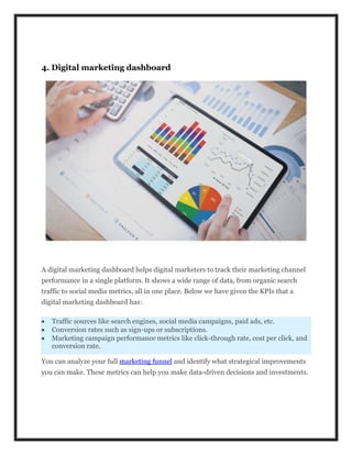 4. Digital marketing dashboard
A digital marketing dashboard helps digital marketers to track their marketing channel
performance in a single platform. It shows a wide range of data, from organic search
traffic to social media metrics, all in one place. Below we have given the KPIs that a
digital marketing dashboard has:
 Traffic sources like search engines, social media campaigns, paid ads, etc.
 Conversion rates such as sign-ups or subscriptions.
 Marketing campaign performance metrics like click-through rate, cost per click, and
conversion rate.
You can analyze your full marketing funnel and identify what strategical improvements
you can make. These metrics can help you make data-driven decisions and investments.
 