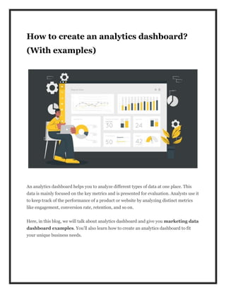How to create an analytics dashboard?
(With examples)
An analytics dashboard helps you to analyze different types of data at one place. This
data is mainly focused on the key metrics and is presented for evaluation. Analysts use it
to keep track of the performance of a product or website by analyzing distinct metrics
like engagement, conversion rate, retention, and so on.
Here, in this blog, we will talk about analytics dashboard and give you marketing data
dashboard examples. You’ll also learn how to create an analytics dashboard to fit
your unique business needs.
 