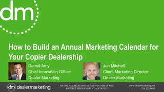 www.dealermarketing.net
214.224.0050
WE HELP DEALERS WIN NET-NEW BUSINESS AND
PROTECT THEIR CURRENT ACCOUNTS
How to Build an Annual Marketing Calendar for
Your Copier Dealership
Darrell Amy
Chief Innovation Officer
Dealer Marketing
Jon Mitchell
Client Marketing Director
Dealer Marketing
 