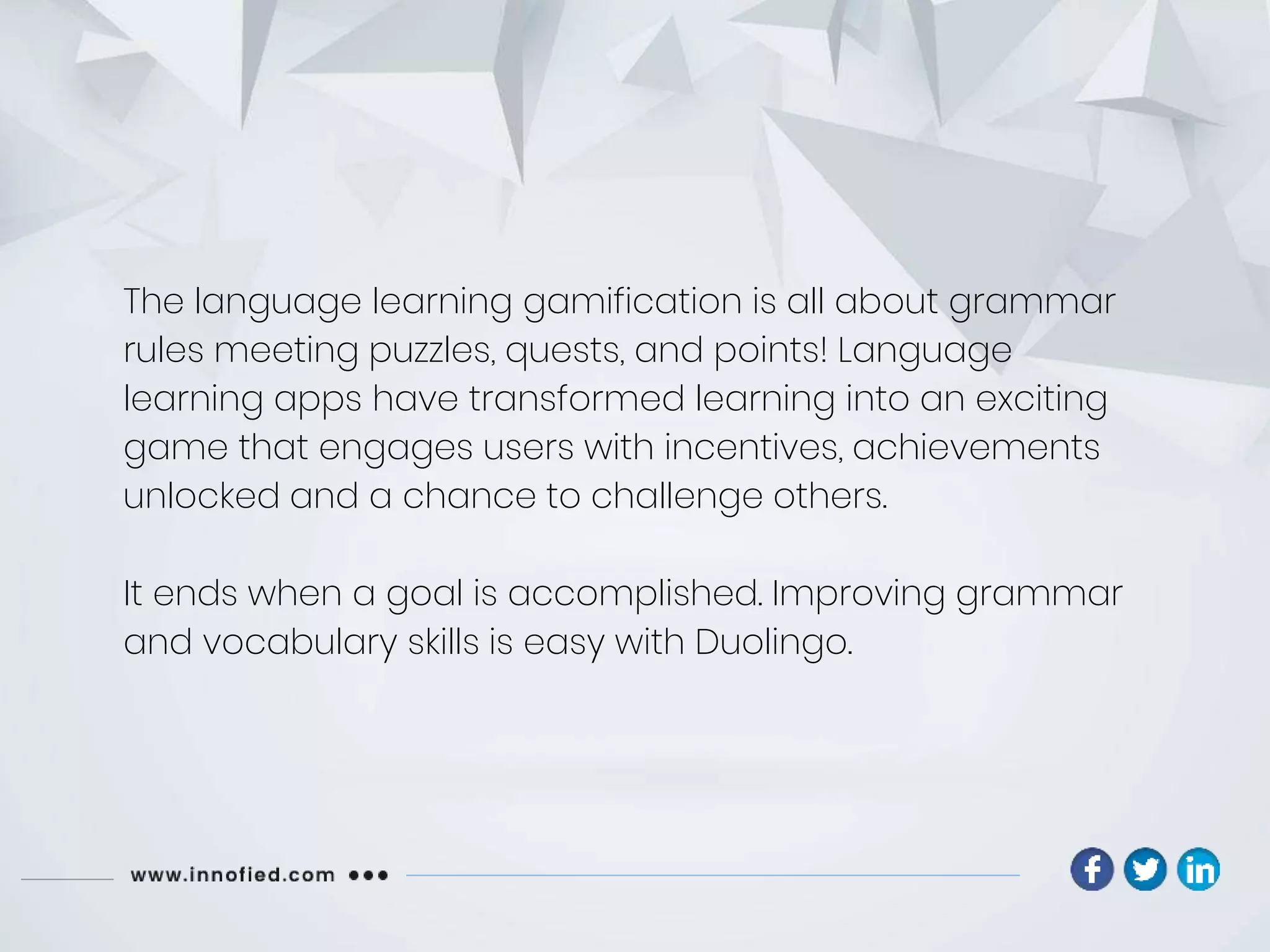 The language learning gamification is all about grammar
rules meeting puzzles, quests, and points! Language
learning apps have transformed learning into an exciting
game that engages users with incentives, achievements
unlocked and a chance to challenge others.
It ends when a goal is accomplished. Improving grammar
and vocabulary skills is easy with Duolingo.
 