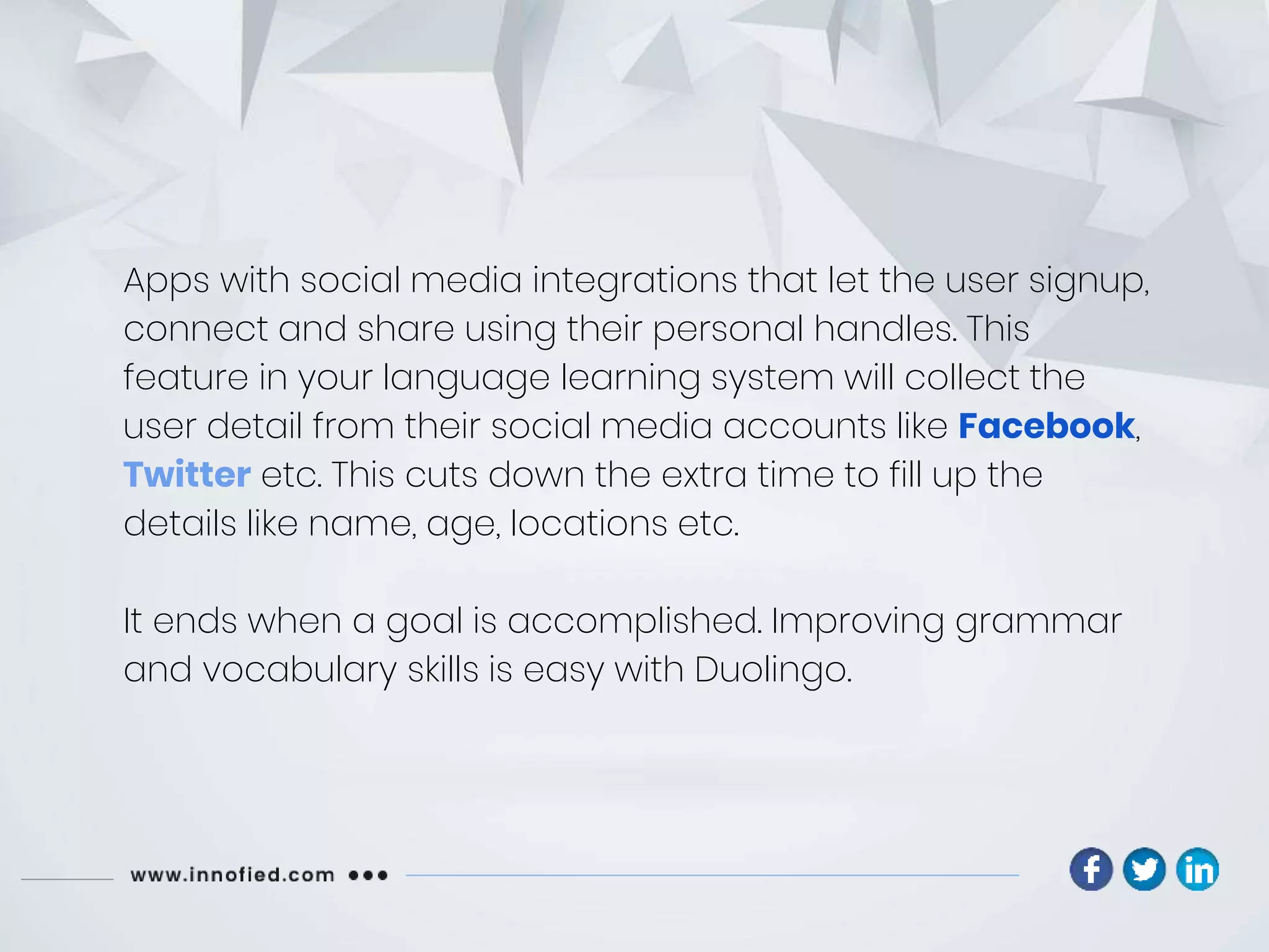 Apps with social media integrations that let the user signup,
connect and share using their personal handles. This
feature in your language learning system will collect the
user detail from their social media accounts like Facebook,
Twitter etc. This cuts down the extra time to fill up the
details like name, age, locations etc.
It ends when a goal is accomplished. Improving grammar
and vocabulary skills is easy with Duolingo.
 